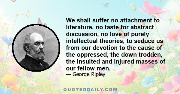 We shall suffer no attachment to literature, no taste for abstract discussion, no love of purely intellectual theories, to seduce us from our devotion to the cause of the oppressed, the down trodden, the insulted and