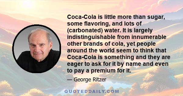 Coca-Cola is little more than sugar, some flavoring, and lots of (carbonated) water. It is largely indistinguishable from innumerable other brands of cola, yet people around the world seem to think that Coca-Cola is