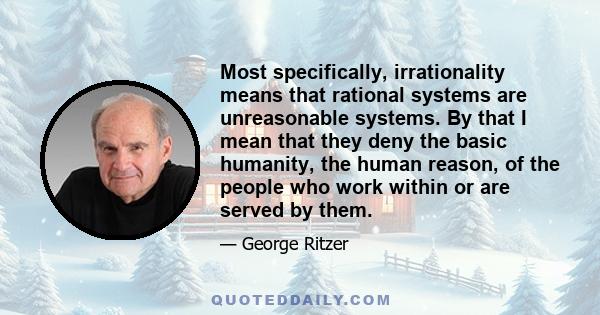 Most specifically, irrationality means that rational systems are unreasonable systems. By that I mean that they deny the basic humanity, the human reason, of the people who work within or are served by them.