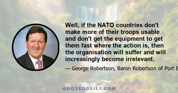 Well, if the NATO countries don't make more of their troops usable and don't get the equipment to get them fast where the action is, then the organisation will suffer and will increasingly become irrelevant.