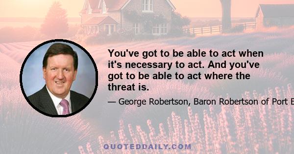 You've got to be able to act when it's necessary to act. And you've got to be able to act where the threat is.