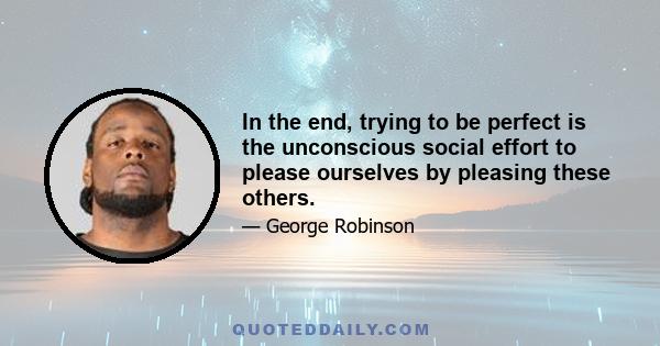 In the end, trying to be perfect is the unconscious social effort to please ourselves by pleasing these others.