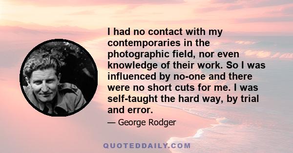 I had no contact with my contemporaries in the photographic field, nor even knowledge of their work. So I was influenced by no-one and there were no short cuts for me. I was self-taught the hard way, by trial and error.