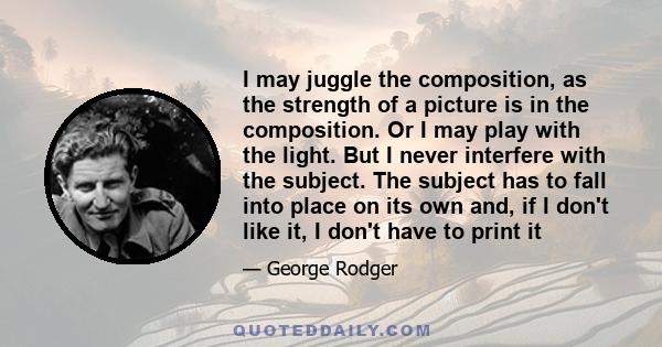 I may juggle the composition, as the strength of a picture is in the composition. Or I may play with the light. But I never interfere with the subject. The subject has to fall into place on its own and, if I don't like