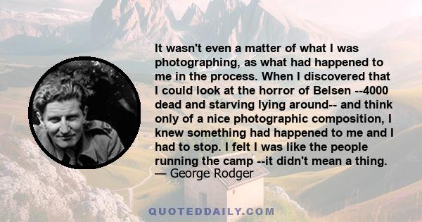 It wasn't even a matter of what I was photographing, as what had happened to me in the process. When I discovered that I could look at the horror of Belsen --4000 dead and starving lying around-- and think only of a