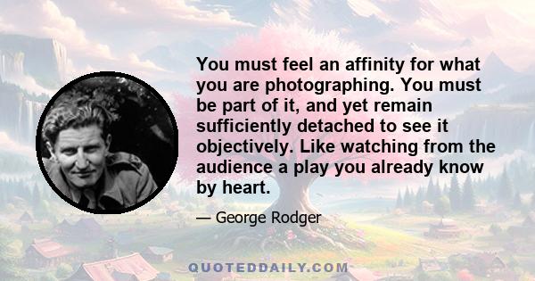 You must feel an affinity for what you are photographing. You must be part of it, and yet remain sufficiently detached to see it objectively. Like watching from the audience a play you already know by heart.