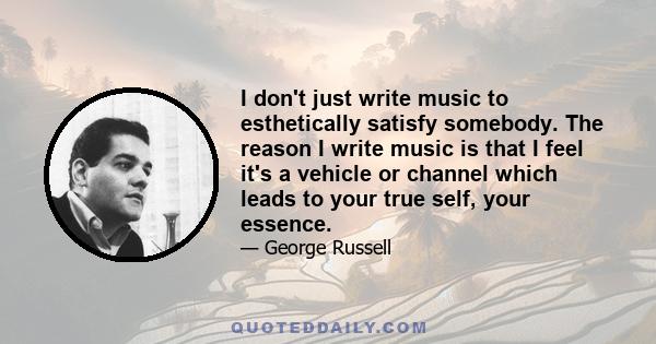 I don't just write music to esthetically satisfy somebody. The reason I write music is that I feel it's a vehicle or channel which leads to your true self, your essence.