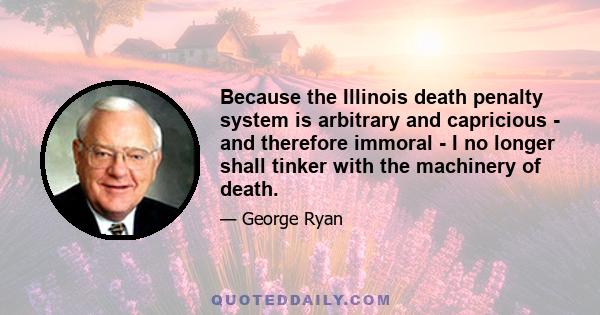 Because the Illinois death penalty system is arbitrary and capricious - and therefore immoral - I no longer shall tinker with the machinery of death.