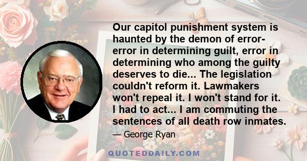 Our capitol punishment system is haunted by the demon of error- error in determining guilt, error in determining who among the guilty deserves to die... The legislation couldn't reform it. Lawmakers won't repeal it. I