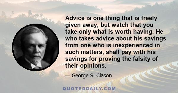 Advice is one thing that is freely given away, but watch that you take only what is worth having. He who takes advice about his savings from one who is inexperienced in such matters, shall pay with his savings for