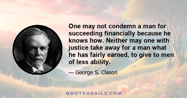 One may not condemn a man for succeeding financially because he knows how. Neither may one with justice take away for a man what he has fairly earned, to give to men of less ability.