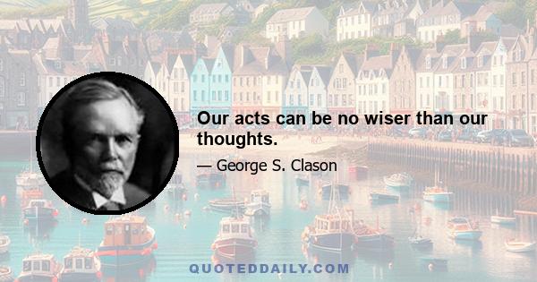 Our acts can be no wiser than our thoughts.