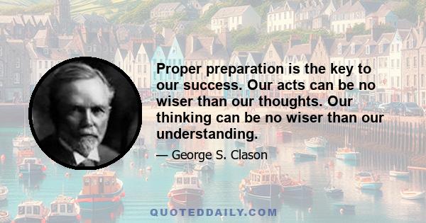 Proper preparation is the key to our success. Our acts can be no wiser than our thoughts. Our thinking can be no wiser than our understanding.