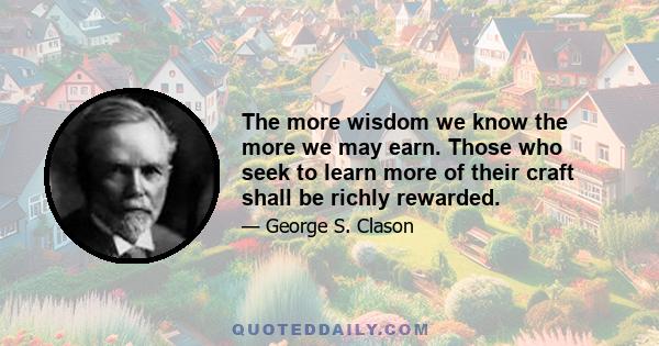 The more wisdom we know the more we may earn. Those who seek to learn more of their craft shall be richly rewarded.