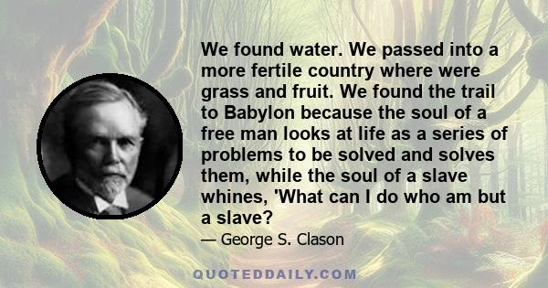 We found water. We passed into a more fertile country where were grass and fruit. We found the trail to Babylon because the soul of a free man looks at life as a series of problems to be solved and solves them, while