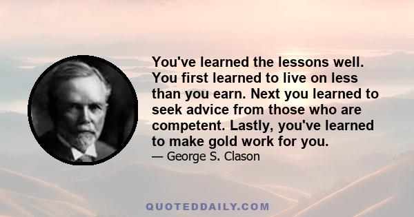 You've learned the lessons well. You first learned to live on less than you earn. Next you learned to seek advice from those who are competent. Lastly, you've learned to make gold work for you.