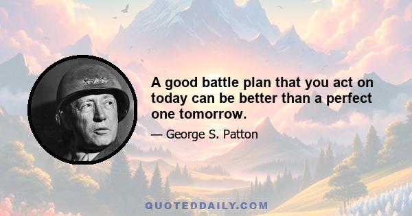 A good battle plan that you act on today can be better than a perfect one tomorrow.