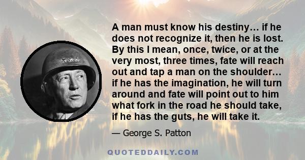 A man must know his destiny… if he does not recognize it, then he is lost. By this I mean, once, twice, or at the very most, three times, fate will reach out and tap a man on the shoulder… if he has the imagination, he