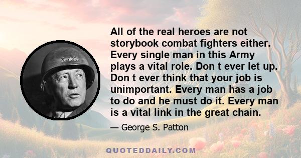 All of the real heroes are not storybook combat fighters either. Every single man in this Army plays a vital role. Don t ever let up. Don t ever think that your job is unimportant. Every man has a job to do and he must