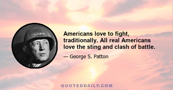 Americans love to fight, traditionally. All real Americans love the sting and clash of battle.