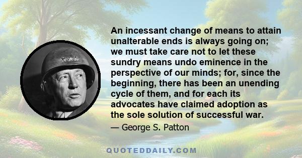 An incessant change of means to attain unalterable ends is always going on; we must take care not to let these sundry means undo eminence in the perspective of our minds; for, since the beginning, there has been an