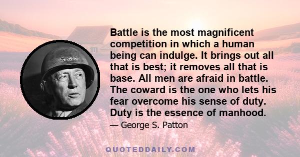 Battle is the most magnificent competition in which a human being can indulge. It brings out all that is best; it removes all that is base. All men are afraid in battle. The coward is the one who lets his fear overcome