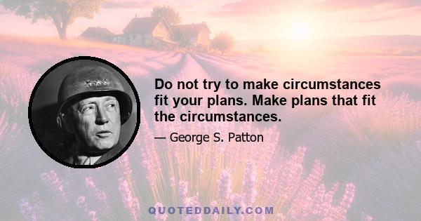 Do not try to make circumstances fit your plans. Make plans that fit the circumstances.