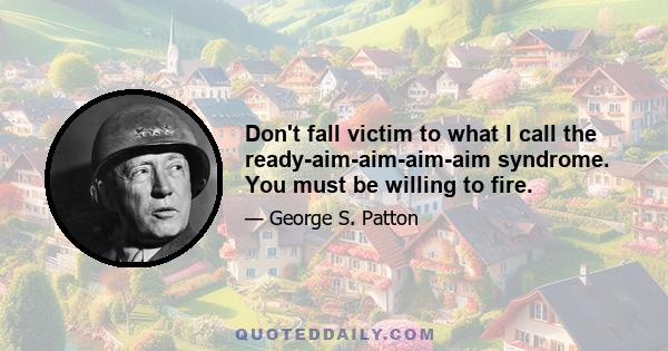 Don't fall victim to what I call the ready-aim-aim-aim-aim syndrome. You must be willing to fire.