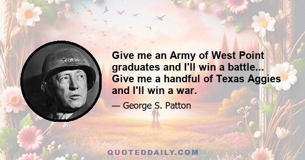 Give me an Army of West Point graduates and I'll win a battle... Give me a handful of Texas Aggies and I'll win a war.