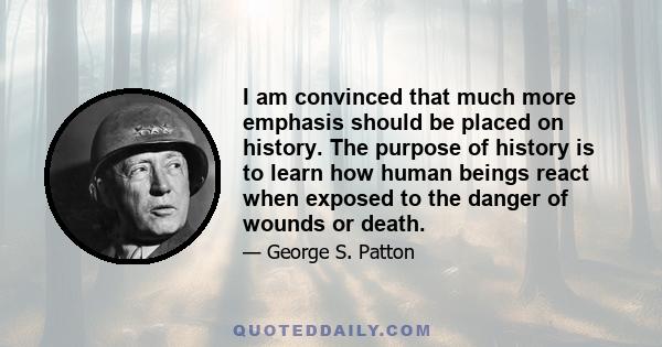 I am convinced that much more emphasis should be placed on history. The purpose of history is to learn how human beings react when exposed to the danger of wounds or death.