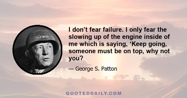 I don’t fear failure. I only fear the slowing up of the engine inside of me which is saying, ‘Keep going, someone must be on top, why not you?