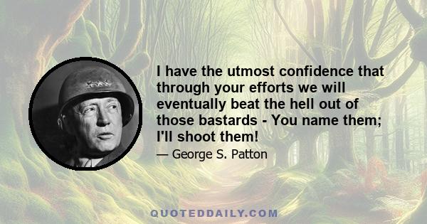 I have the utmost confidence that through your efforts we will eventually beat the hell out of those bastards - You name them; I'll shoot them!