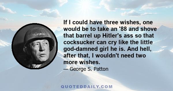 If I could have three wishes, one would be to take an '88 and shove that barrel up Hitler's ass so that cocksucker can cry like the little god-damned girl he is. And hell, after that, I wouldn't need two more wishes.