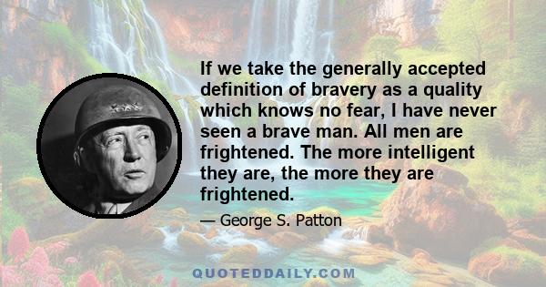 If we take the generally accepted definition of bravery as a quality which knows no fear, I have never seen a brave man. All men are frightened. The more intelligent they are, the more they are frightened.