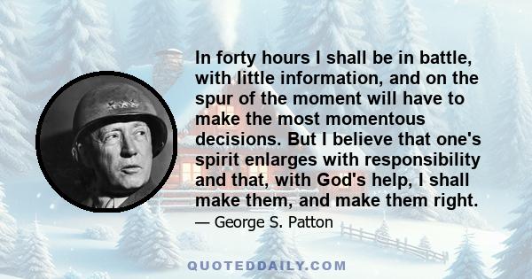 In forty hours I shall be in battle, with little information, and on the spur of the moment will have to make the most momentous decisions. But I believe that one's spirit enlarges with responsibility and that, with