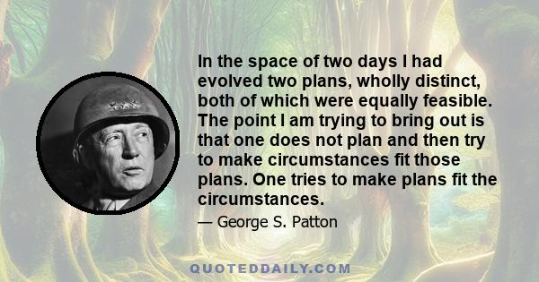 In the space of two days I had evolved two plans, wholly distinct, both of which were equally feasible. The point I am trying to bring out is that one does not plan and then try to make circumstances fit those plans.