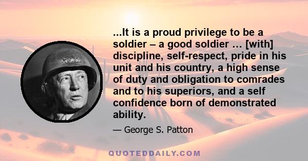 ...It is a proud privilege to be a soldier – a good soldier … [with] discipline, self-respect, pride in his unit and his country, a high sense of duty and obligation to comrades and to his superiors, and a self