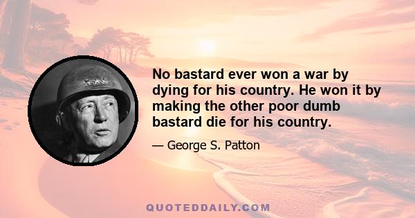 No bastard ever won a war by dying for his country. He won it by making the other poor dumb bastard die for his country.