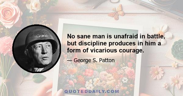 No sane man is unafraid in battle, but discipline produces in him a form of vicarious courage.