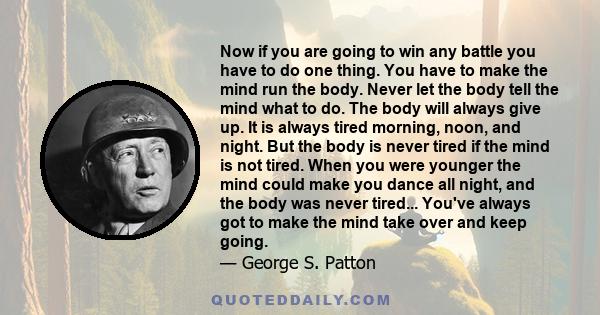 Now if you are going to win any battle you have to do one thing. You have to make the mind run the body. Never let the body tell the mind what to do. The body will always give up. It is always tired morning, noon, and