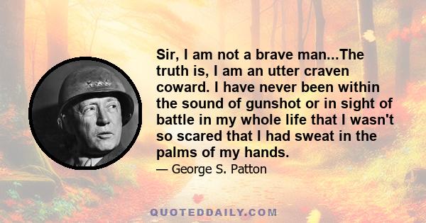 Sir, I am not a brave man...The truth is, I am an utter craven coward. I have never been within the sound of gunshot or in sight of battle in my whole life that I wasn't so scared that I had sweat in the palms of my