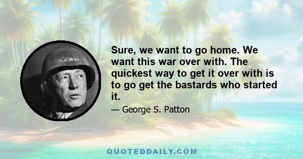 Sure, we want to go home. We want this war over with. The quickest way to get it over with is to go get the bastards who started it.