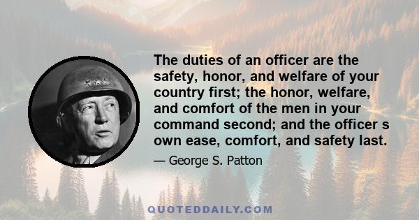 The duties of an officer are the safety, honor, and welfare of your country first; the honor, welfare, and comfort of the men in your command second; and the officer s own ease, comfort, and safety last.