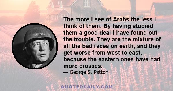 The more I see of Arabs the less I think of them. By having studied them a good deal I have found out the trouble. They are the mixture of all the bad races on earth, and they get worse from west to east, because the