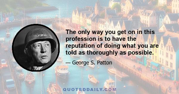 The only way you get on in this profession is to have the reputation of doing what you are told as thoroughly as possible.