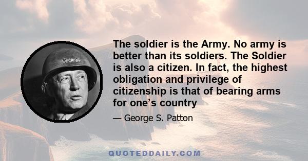 The soldier is the Army. No army is better than its soldiers. The Soldier is also a citizen. In fact, the highest obligation and privilege of citizenship is that of bearing arms for one’s country