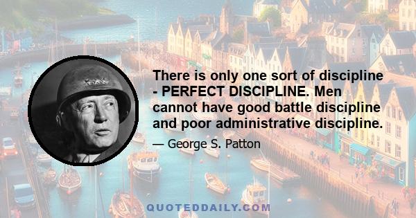 There is only one sort of discipline - PERFECT DISCIPLINE. Men cannot have good battle discipline and poor administrative discipline.