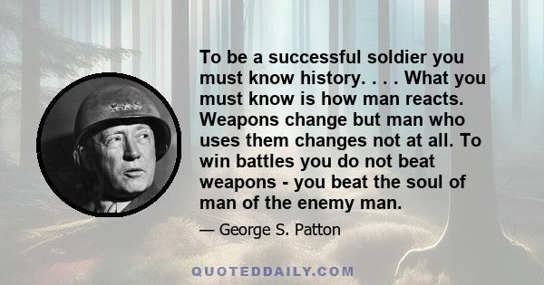 To be a successful soldier you must know history. . . . What you must know is how man reacts. Weapons change but man who uses them changes not at all. To win battles you do not beat weapons - you beat the soul of man of 