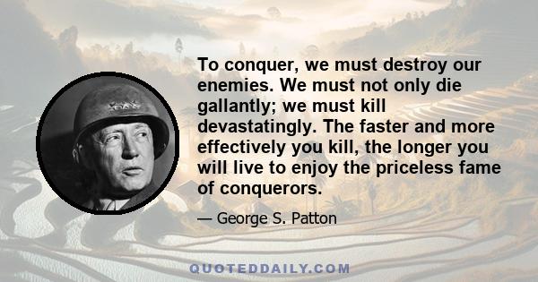 To conquer, we must destroy our enemies. We must not only die gallantly; we must kill devastatingly. The faster and more effectively you kill, the longer you will live to enjoy the priceless fame of conquerors.