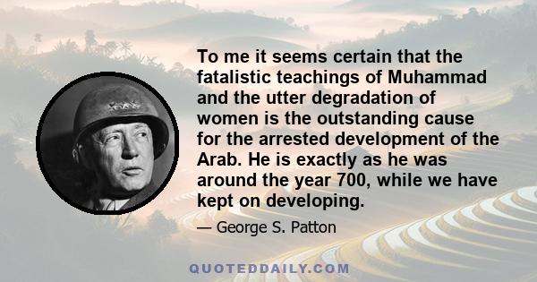 To me it seems certain that the fatalistic teachings of Muhammad and the utter degradation of women is the outstanding cause for the arrested development of the Arab. He is exactly as he was around the year 700, while